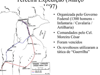 Terceira Expedição (Março 1897) Organizada pelo Governo Federal (1300 homens - Infantaria / Cavalaria / Artilharia) Comandados pelo Cel. Moreira César Foram vencidos Os revoltosos utilizaram a tática de “Guerrilha” 