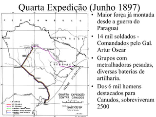 Quarta Expedição (Junho 1897) Maior força já montada desde a guerra do Paraguai 14 mil soldados - Comandados pelo Gal. Artur Oscar Grupos com metralhadoras pesadas, diversas baterias de artilharia. Dos 6 mil homens destacados para Canudos, sobreviveram 2500 