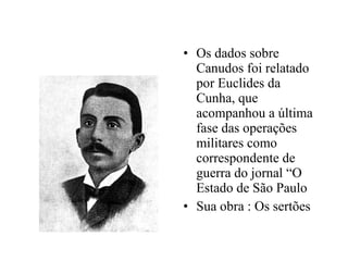 Os dados sobre Canudos foi relatado por Euclides da Cunha, que acompanhou a última fase das operações militares como correspondente de guerra do jornal “O Estado de São Paulo Sua obra : Os sertões 