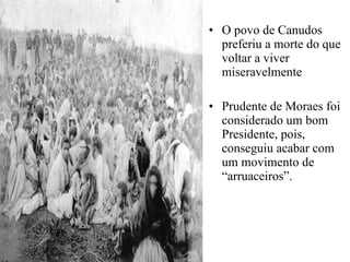 O povo de Canudos preferiu a morte do que voltar a viver miseravelmente Prudente de Moraes foi considerado um bom Presidente, pois, conseguiu acabar com um movimento de “arruaceiros”. 