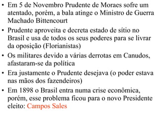 Em 5 de Novembro Prudente de Moraes sofre um atentado, porém, a bala atinge o Ministro de Guerra Machado Bittencourt  Prudente aproveita e decreta estado de sítio no Brasil e usa de todos os seus poderes para se livrar da oposição (Florianistas) Os militares devido a várias derrotas em Canudos, afastaram-se da política  Era justamente o Prudente desejava (o poder estava nas mãos dos fazendeiros) Em 1898 o Brasil entra numa crise econômica, porém, esse problema ficou para o novo Presidente eleito:  Campos Sales 