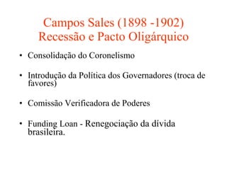 Campos Sales (1898 -1902) Recessão e Pacto Oligárquico Consolidação do Coronelismo Introdução da Política dos Governadores (troca de favores) Comissão Verificadora de Poderes  Funding Loan -  Renegociação da dívida brasileira. 