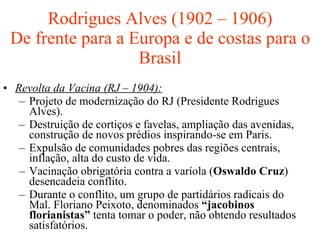 Rodrigues Alves (1902 – 1906) De frente para a Europa e de costas para o Brasil Revolta da Vacina (RJ – 1904): Projeto de modernização do RJ (Presidente Rodrigues Alves). Destruição de cortiços e favelas, ampliação das avenidas, construção de novos prédios inspirando-se em Paris. Expulsão de comunidades pobres das regiões centrais, inflação, alta do custo de vida. Vacinação obrigatória contra a varíola ( Oswaldo Cruz ) desencadeia conflito. Durante o conflito, um grupo de partidários radicais do Mal. Floriano Peixoto, denominados  “jacobinos florianistas”  tenta tomar o poder, não obtendo resultados satisfatórios. 