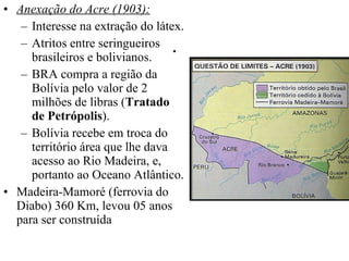 . Anexação do Acre (1903): Interesse na extração do látex. Atritos entre seringueiros brasileiros e bolivianos. BRA compra a região da Bolívia pelo valor de 2 milhões de libras ( Tratado de Petrópolis ). Bolívia recebe em troca do território área que lhe dava acesso ao Rio Madeira, e, portanto ao Oceano Atlântico.  Madeira-Mamoré (ferrovia do Diabo) 360 Km, levou 05 anos para ser construída 