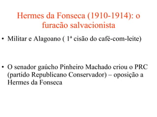 Hermes da Fonseca (1910-1914): o furacão salvacionista Militar e Alagoano ( 1ª cisão do café-com-leite) O senador gaúcho Pinheiro Machado criou o PRC (partido Republicano Conservador) – oposição a Hermes da Fonseca 