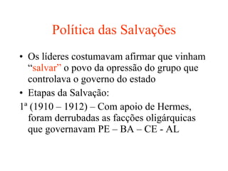 Política das Salvações Os líderes costumavam afirmar que vinham “ salvar”  o povo da opressão do grupo que controlava o governo do estado Etapas da Salvação: 1ª (1910 – 1912) – Com apoio de Hermes, foram derrubadas as facções oligárquicas que governavam PE – BA – CE - AL 