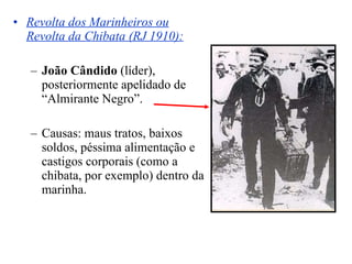 Revolta dos Marinheiros ou Revolta da Chibata (RJ 1910):   João Cândido  (líder), posteriormente apelidado de “Almirante Negro”. Causas: maus tratos, baixos soldos, péssima alimentação e castigos corporais (como a chibata, por exemplo) dentro da marinha. 