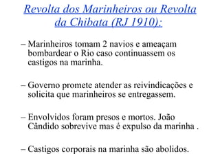 Revolta dos Marinheiros ou Revolta da Chibata (RJ 1910):   Marinheiros tomam 2 navios e ameaçam bombardear o Rio caso continuassem os castigos na marinha. Governo promete atender as reivindicações e solicita que marinheiros se entregassem. Envolvidos foram presos e mortos. João Cândido sobrevive mas é expulso da marinha . Castigos corporais na marinha são abolidos. 