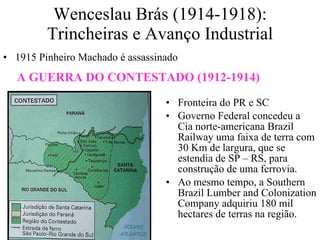 Wenceslau Brás (1914-1918): Trincheiras e Avanço Industrial 1915 Pinheiro Machado é assassinado Fronteira do PR e SC Governo Federal concedeu a Cia norte-americana Brazil Railway uma faixa de terra com 30 Km de largura, que se estendia de SP – RS, para construção de uma ferrovia. Ao mesmo tempo, a Southern Brazil Lumber and Colonization Company adquiriu 180 mil hectares de terras na região. A GUERRA DO CONTESTADO (1912-1914) 