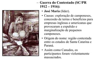 Guerra do Contestado (SC/PR 1912 – 1916):  José Maria  (líder). Causas: exploração de camponeses, concessão de terras e benefícios para empresas inglesas e americanas que provocaram a expulsão e marginalização de pequenos camponeses. Origem do nome: região contestada entre os estados de Santa Catarina e Paraná. Assim como Canudos, os participantes foram violentamente massacrados. 