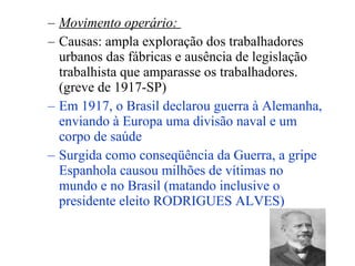 Movimento operário:   Causas: ampla exploração dos trabalhadores urbanos das fábricas e ausência de legislação trabalhista que amparasse os trabalhadores. (greve de 1917-SP) Em 1917, o Brasil declarou guerra à Alemanha, enviando à Europa uma divisão naval e um corpo de saúde Surgida como conseqüência da Guerra, a gripe Espanhola causou milhões de vítimas no mundo e no Brasil (matando inclusive o presidente eleito RODRIGUES ALVES) 