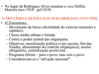 No lugar de Rodrigues Alves assumiu o vice Delfim Moreira (nov/1918 –jul/1919) O DECLÍNIO E QUEDA DAS OLIGARQUIAS (1919-1930) O Tenentismo: Movimento da baixa oficialidade do exército (tenentes e capitães). Classe média urbana e letrada. Contra o poder central das oligarquias. Objetivos: moralização política (voto secreto, fim das fraudes, afastamento do controle oligárquico), ensino obrigatório, centralização positivista. Programa elitista – para o povo, mas sem o povo. Consideravam-se a “salvação nacional”. 