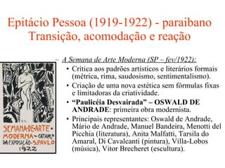 Epitácio Pessoa (1919-1922) - paraibano Transição, acomodação e reação A Semana de Arte Moderna (SP – fev/1922): Crítica aos padrões artísticos e literários formais (métrica, rima, saudosismo, sentimentalismo). Criação de uma nova estética sem fórmulas fixas e limitadoras da criatividade. “ Paulicéia Desvairada” – OSWALD DE ANDRADE : primeira obra modernista. Principais representantes: Oswald de Andrade, Mário de Andrade, Manuel Bandeira, Menotti del Picchia (literatura), Anita Malfatti, Tarsila do Amaral, Di Cavalcanti (pintura), Villa-Lobos (música), Vitor Brecheret (escultura). 