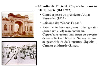 Revolta do Forte de Copacabana ou os 18 do Forte (RJ 1922): Contra a posse do presidente Arthur Bernardes (1922). Episódio das “Cartas Falsas”. Movimento fracassou, mas 18 integrantes (sendo um civil) marcharam em Copacabana contra uma tropa do governo de mais de 3 mil homens. Sobreviveram ao gesto suicida dois tenentes: Siqueira Campos e Eduardo Gomes. 