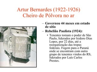 Artur Bernardes (1922-1926) Cheiro de Pólvora no ar Governou 44 meses em estado de sítio Rebelião Paulista (1924):   Tenentes tomam o poder de São Paulo, liderados por Isidoro Dias Lopes, por 22 dias, até a reorganização das tropas federais. Fogem para o Paraná onde se encontram com outro grupo de tenentes vindos do RS, liderados por Luís Carlos Prestes. 