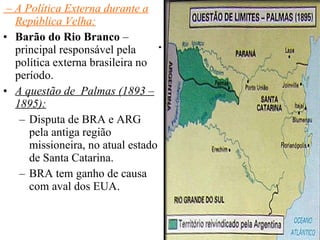 . –  A Política Externa durante a República Velha: Barão do Rio Branco  – principal responsável pela política externa brasileira no período. A questão de  Palmas (1893 – 1895): Disputa de BRA e ARG pela antiga região missioneira, no atual estado de Santa Catarina. BRA tem ganho de causa com aval dos EUA. 