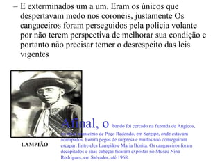 E exterminados um a um. Eram os únicos que despertavam medo nos coronéis, justamente Os cangaceiros foram perseguidos pela polícia volante por não terem perspectiva de melhorar sua condição e portanto não precisar temer o desrespeito das leis vigentes  LAMPIÃO Afinal, o  bando foi cercado na fazenda de Angicos, no atual município de Poço Redondo, em Sergipe, onde estavam acampados. Foram pegos de surpresa e muitos não conseguiram escapar. Entre eles Lampião e Maria Bonita. Os cangaceiros foram decapitados e suas cabeças ficaram expostas no Museu Nina Rodrigues, em Salvador, até 1968. 