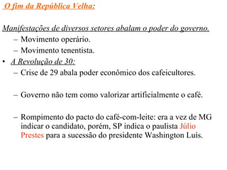 O fim da República Velha: Manifestações de diversos setores abalam o poder do governo. Movimento operário. Movimento tenentista. A Revolução de 30: Crise de 29 abala poder econômico dos cafeicultores. Governo não tem como valorizar artificialmente o café. Rompimento do pacto do café-com-leite: era a vez de MG indicar o candidato, porém, SP indica o paulista  Júlio Prestes  para a sucessão do presidente Washington Luís. 