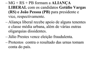 MG + RS + PB formam a  ALIANÇA LIBERAL  com os candidatos  Getúlio Vargas   (RS) e João Pessoa (PB)  para presidente e vice, respectivamente. Aliança liberal recebe apoio de alguns tenentes e classe média urbana, além de várias outras oligarquias dissidentes. Júlio Prestes vence eleição fraudulenta. Protestos  contra o resultado das urnas tomam conta do país. 