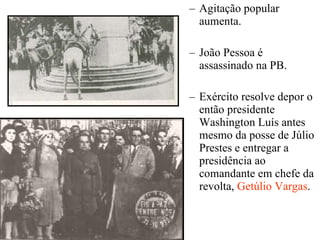 Agitação popular aumenta. João Pessoa é assassinado na PB. Exército resolve depor o então presidente Washington Luís antes mesmo da posse de Júlio Prestes e entregar a presidência ao comandante em chefe da revolta,  Getúlio Vargas . 