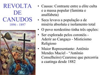 REVOLTA DE CANUDOS 1896 - 1897 Causas: Contraste entre a elite culta e a massa popular (faminta e analfabeta) Seca levava a população a de miséria absoluta e isolamento total O povo nordestino tinha três opções: Ser explorado pelos coronéis - Aderir ao Cangaço - Misticismo Religioso Maior Representante: Antônio Mendes Maciel - “Antônio Conselheiro) Cearense que percorria a caatinga desde 1882 