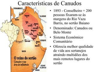 Características de Canudos 1893 - Conselheiro + 200 pessoas fixaram-se às margens do Rio Vaza Barris, no sertão Baiano Denominado: Canudos ou Belo Monte Sistema Econômico Comunitário Oferecia melhor qualidade de vida aos sertanejos atraindo multidões dos mais remotos lugares do sertão 