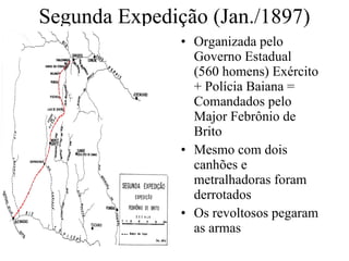 Segunda Expedição (Jan./1897) Organizada pelo Governo Estadual (560 homens) Exército + Polícia Baiana = Comandados pelo Major Febrônio de Brito Mesmo com dois canhões e metralhadoras foram derrotados Os revoltosos pegaram as armas 