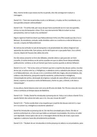 Mas, mesmo lendo o que estava escrito na parede, eles não conseguiram traduzir a
mensagem.

Daniel 5:9 – “Com isto se perturbou muito o rei Belsazar, e mudou-se-lhe o semblante; e os
seus grandes estavam sobressaltados”.

Daniel 5:10 – “A rainha-mãe, por causa do que havia acontecido ao rei e aos seus grandes,
entrou na casa do banquete e disse: Ó rei, vive eternamente! Não te turbem os teus
pensamentos, nem se mude o teu semblante”.

Alguns registros históricos dizem que Nabucodonosor tinha uma filha casada que deu à luz a
Belsazar. Os estudiosos, contudo, estão divididos sobre se a rainha era a mãe de Belsazar ou
sua avó, a esposa de Nabucodonosor.

As notícias da confusão na sala de banquetes e da perplexidade dos sábios chegaram aos
aposentos da rainha-mãe. Com pressa, ela foi até lá para ver o que podia fazer. Era o último
recurso, depois do fracasso dos sábios da corte.

Ela não esteve presente na farra dos bêbados, estando sóbria e apta para dar um bom
conselho. A rainha lembrou-se de outras ocasiões em que os sábios foram desacreditados
publicamente. Lembrou-se de um homem que tivera sucesso quando os demais falharam.

Daniel 5:11 e 12 – “Há no teu reino um homem que tem o espírito dos deuses santos; nos dias
de teu pai, se achou nele luz, e inteligência, e sabedoria como a sabedoria dos deuses; teu pai,
o rei Nabucodonosor, sim, teu pai, ó rei, o constituiu chefe dos magos, dos encantadores, dos
caldeus e dos feiticeiros, porquanto espírito excelente, conhecimento e inteligência,
interpretação de sonhos, declaração de enigmas e solução de casos difíceis se acharam neste
Daniel, a quem o rei pusera o nome de Beltessazar; chame-se, pois, a Daniel, e ele dará a
interpretação”.

A essa altura, Daniel deveria estar com cerca de 85 anos de idade. Por 70 anos viveu ele nesse
reino e conheceu os tempos épicos de Babilônia.

Daniel 5:13 – “Então, Daniel foi introduzido à presença do rei. Falou o rei e disse a Daniel: És tu
aquele Daniel, dos cativos de Judá, que o rei, meu pai, trouxe de Judá?”

Daniel 5:14 – “Tenho ouvido dizer a teu respeito que o espírito dos deuses está em ti, e que
em ti se acham luz, inteligência e excelente sabedoria”.

Daniel foi introduzido na presença do rei. Ele não fora convidado para a festa. Ele não se
sentiria confortável ali, e faria com que todos se sentissem incomodados. Ele entrou no salão
com dignidade. Estava apto a dar ao rei a mensagem direta do Deus de Israel, cujos vasos
sagrados o soberano havia tão atrevidamente profanado.

Daniel 5:15 – “Acabam de ser introduzidos à minha presença os sábios e os encantadores, para
 