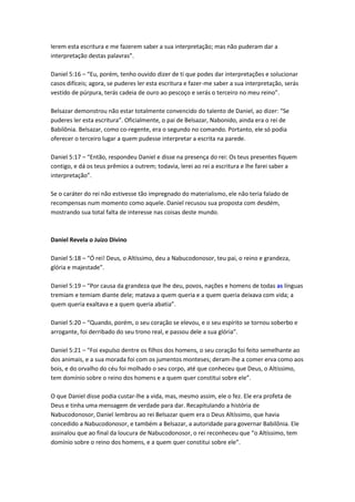 lerem esta escritura e me fazerem saber a sua interpretação; mas não puderam dar a
interpretação destas palavras”.

Daniel 5:16 – “Eu, porém, tenho ouvido dizer de ti que podes dar interpretações e solucionar
casos difíceis; agora, se puderes ler esta escritura e fazer-me saber a sua interpretação, serás
vestido de púrpura, terás cadeia de ouro ao pescoço e serás o terceiro no meu reino”.

Belsazar demonstrou não estar totalmente convencido do talento de Daniel, ao dizer: “Se
puderes ler esta escritura”. Oficialmente, o pai de Belsazar, Nabonido, ainda era o rei de
Babilônia. Belsazar, como co-regente, era o segundo no comando. Portanto, ele só podia
oferecer o terceiro lugar a quem pudesse interpretar a escrita na parede.

Daniel 5:17 – “Então, respondeu Daniel e disse na presença do rei: Os teus presentes fiquem
contigo, e dá os teus prêmios a outrem; todavia, lerei ao rei a escritura e lhe farei saber a
interpretação”.

Se o caráter do rei não estivesse tão impregnado do materialismo, ele não teria falado de
recompensas num momento como aquele. Daniel recusou sua proposta com desdém,
mostrando sua total falta de interesse nas coisas deste mundo.



Daniel Revela o Juízo Divino

Daniel 5:18 – “Ó rei! Deus, o Altíssimo, deu a Nabucodonosor, teu pai, o reino e grandeza,
glória e majestade”.

Daniel 5:19 – “Por causa da grandeza que lhe deu, povos, nações e homens de todas as línguas
tremiam e temiam diante dele; matava a quem queria e a quem queria deixava com vida; a
quem queria exaltava e a quem queria abatia”.

Daniel 5:20 – “Quando, porém, o seu coração se elevou, e o seu espírito se tornou soberbo e
arrogante, foi derribado do seu trono real, e passou dele a sua glória”.

Daniel 5:21 – “Foi expulso dentre os filhos dos homens, o seu coração foi feito semelhante ao
dos animais, e a sua morada foi com os jumentos monteses; deram-lhe a comer erva como aos
bois, e do orvalho do céu foi molhado o seu corpo, até que conheceu que Deus, o Altíssimo,
tem domínio sobre o reino dos homens e a quem quer constitui sobre ele”.

O que Daniel disse podia custar-lhe a vida, mas, mesmo assim, ele o fez. Ele era profeta de
Deus e tinha uma mensagem de verdade para dar. Recapitulando a história de
Nabucodonosor, Daniel lembrou ao rei Belsazar quem era o Deus Altíssimo, que havia
concedido a Nabucodonosor, e também a Belsazar, a autoridade para governar Babilônia. Ele
assinalou que ao final da loucura de Nabucodonosor, o rei reconheceu que “o Altíssimo, tem
domínio sobre o reino dos homens, e a quem quer constitui sobre ele”.
 