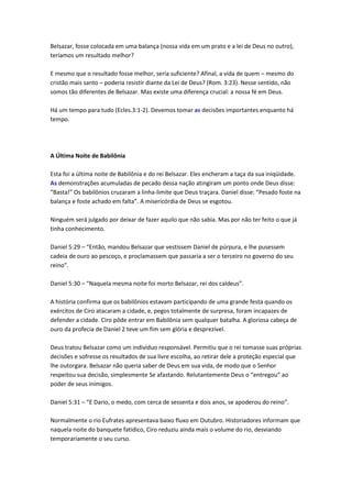 Belsazar, fosse colocada em uma balança (nossa vida em um prato e a lei de Deus no outro),
teríamos um resultado melhor?

E mesmo que o resultado fosse melhor, seria suficiente? Afinal, a vida de quem – mesmo do
cristão mais santo – poderia resistir diante da Lei de Deus? (Rom. 3:23). Nesse sentido, não
somos tão diferentes de Belsazar. Mas existe uma diferença crucial: a nossa fé em Deus.

Há um tempo para tudo (Ecles.3:1-2). Devemos tomar as decisões importantes enquanto há
tempo.




A Última Noite de Babilônia

Esta foi a última noite de Babilônia e do rei Belsazar. Eles encheram a taça da sua iniqüidade.
As demonstrações acumuladas de pecado dessa nação atingiram um ponto onde Deus disse:
“Basta!” Os babilônios cruzaram a linha-limite que Deus traçara. Daniel disse: “Pesado foste na
balança e foste achado em falta”. A misericórdia de Deus se esgotou.

Ninguém será julgado por deixar de fazer aquilo que não sabia. Mas por não ter feito o que já
tinha conhecimento.

Daniel 5:29 – “Então, mandou Belsazar que vestissem Daniel de púrpura, e lhe pusessem
cadeia de ouro ao pescoço, e proclamassem que passaria a ser o terceiro no governo do seu
reino”.

Daniel 5:30 – “Naquela mesma noite foi morto Belsazar, rei dos caldeus”.

A história confirma que os babilônios estavam participando de uma grande festa quando os
exércitos de Ciro atacaram a cidade, e, pegos totalmente de surpresa, foram incapazes de
defender a cidade. Ciro pôde entrar em Babilônia sem qualquer batalha. A gloriosa cabeça de
ouro da profecia de Daniel 2 teve um fim sem glória e desprezível.

Deus tratou Belsazar como um indivíduo responsável. Permitiu que o rei tomasse suas próprias
decisões e sofresse os resultados de sua livre escolha, ao retirar dele a proteção especial que
lhe outorgara. Belsazar não queria saber de Deus em sua vida, de modo que o Senhor
respeitou sua decisão, simplesmente Se afastando. Relutantemente Deus o “entregou” ao
poder de seus inimigos.

Daniel 5:31 – “E Dario, o medo, com cerca de sessenta e dois anos, se apoderou do reino”.

Normalmente o rio Eufrates apresentava baixo fluxo em Outubro. Historiadores informam que
naquela noite do banquete fatídico, Ciro reduziu ainda mais o volume do rio, desviando
temporariamente o seu curso.
 