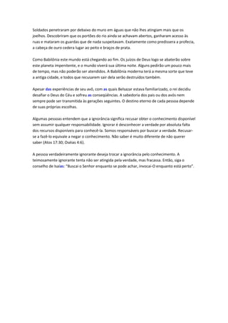 Soldados penetraram por debaixo do muro em águas que não lhes atingiam mais que os
joelhos. Descobriram que os portões do rio ainda se achavam abertos, ganharam acesso às
ruas e mataram os guardas que de nada suspeitavam. Exatamente como predissera a profecia,
a cabeça de ouro cedera lugar ao peito e braços de prata.

Como Babilônia este mundo está chegando ao fim. Os juízos de Deus logo se abaterão sobre
este planeta impenitente, e o mundo viverá sua última noite. Alguns pedirão um pouco mais
de tempo, mas não poderão ser atendidos. A Babilônia moderna terá a mesma sorte que teve
a antiga cidade, e todos que recusarem sair dela serão destruídos também.

Apesar das experiências de seu avô, com as quais Belsazar estava familiarizado, o rei decidiu
desafiar o Deus do Céu e sofreu as conseqüências. A sabedoria dos pais ou dos avós nem
sempre pode ser transmitida às gerações seguintes. O destino eterno de cada pessoa depende
de suas próprias escolhas.

Algumas pessoas entendem que a ignorância significa recusar obter o conhecimento disponível
sem assumir qualquer responsabilidade. Ignorar é desconhecer a verdade por absoluta falta
dos recursos disponíveis para conhecê-la. Somos responsáveis por buscar a verdade. Recusar-
se a fazê-lo equivale a negar o conhecimento. Não saber é muito diferente de não querer
saber (Atos 17:30; Oséias 4:6).

A pessoa verdadeiramente ignorante deseja trocar a ignorância pelo conhecimento. A
teimosamente ignorante tenta não ser atingida pela verdade, mas fracassa. Então, siga o
conselho de Isaías: “Buscai o Senhor enquanto se pode achar, invocai-O enquanto está perto”.
 
