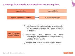Início SairCapítulo 5 • Estados Unidos e Canadá
Aspecto militar
Aspecto econômico e político
superpotência
o mundo é multipolar
Final da Segunda
Guerra Mundial
• Os Estados Unidos financiaram a recuperação
da economia de países da Europa ocidental
e do Japão
• Espalharam suas multinacionais pelo mundo
• Instalaram bases militares em áreas
estratégicas do globo como: Europa ocidental,
Japão e Oriente Médio
A presença da economia norte-americana em outros países
 