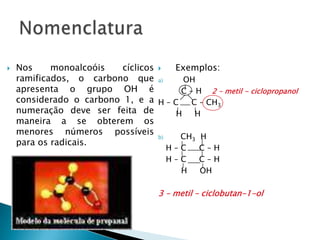 Nos monoalcoóis cíclicos
ramificados, o carbono que
apresenta o grupo OH é
considerado o carbono 1, e a
numeração deve ser feita de
maneira a se obterem os
menores números possíveis
para os radicais.
 Exemplos:
a) OH
C – H 2 – metil - ciclopropanol
H – C C – CH3
H H
b) CH3 H
H – C C – H
H – C C – H
H OH
3 – metil – ciclobutan-1-ol
 