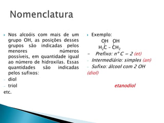  Nos alcoóis com mais de um
grupo OH, as posições desses
grupos são indicadas pelos
menores números
possíveis, em quantidade igual
ao número de hidroxilas. Essas
quantidades são indicadas
pelos sufixos:
- diol
- triol
etc.
 Exemplo:
OH OH
H2C – CH2
- Prefixo: nº C = 2 (et)
- Intermediário: simples (an)
- Sufixo: álcool com 2 OH
(diol)
etanodiol
 