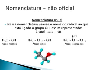 Nomenclatura Usual
 Nessa nomenclatura usa-se o nome do radical ao qual
está ligado o grupo OH, assim representado:
álcool ico
OH
H3C – OH H3C – CH2 – OH H3C – CH – CH3
Álcool metílico Álcool etílico Álcool isopropílico
grupo
 