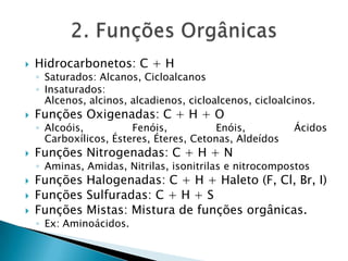  Hidrocarbonetos: C + H
◦ Saturados: Alcanos, Cicloalcanos
◦ Insaturados:
Alcenos, alcinos, alcadienos, cicloalcenos, cicloalcinos.
 Funções Oxigenadas: C + H + O
◦ Alcoóis, Fenóis, Enóis, Ácidos
Carboxílicos, Ésteres, Éteres, Cetonas, Aldeídos
 Funções Nitrogenadas: C + H + N
◦ Aminas, Amidas, Nitrilas, isonitrilas e nitrocompostos
 Funções Halogenadas: C + H + Haleto (F, Cl, Br, I)
 Funções Sulfuradas: C + H + S
 Funções Mistas: Mistura de funções orgânicas.
◦ Ex: Aminoácidos.
 