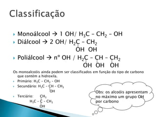  Monoálcool  1 OH/ H3C – CH2 – OH
 Diálcool  2 OH/ H2C – CH2
OH OH
 Poliálcool  nº OH / H2C – CH – CH2
OH OH OH
Os monoalcoóis ainda podem ser classificados em função do tipo de carbono
que contém a hidroxila.
 Primário: H3C – CH2 – OH
 Secundário: H3C – CH – CH3
OH
 Terciário: CH3
H3C – C – CH3
OH
Obs: os alcoóis apresentam
no máximo um grupo OH
por carbono
 