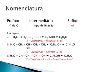 Prefixo Intermediário Sufixo
nº de C tipo de ligação ol
Exemplos:
a) H3C – CH3 – CH2 – OH  C3H7OH  C3H8O
1 – propanol – Propan-1-ol
b) H3C – CH2 – CH – CH2 – CH3  C5H11OH  C5H12O
OH
3 – pentanol – pentan-3-ol
c) H2C = CH – CH2 – CH2 – OH  C4H7OH  C4H8O
3 – buteno – 1 – ol – but-3-en-1-ol
 