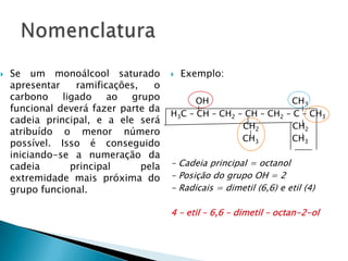  Se um monoálcool saturado
apresentar ramificações, o
carbono ligado ao grupo
funcional deverá fazer parte da
cadeia principal, e a ele será
atribuído o menor número
possível. Isso é conseguido
iniciando-se a numeração da
cadeia principal pela
extremidade mais próxima do
grupo funcional.
 Exemplo:
OH CH3
H3C – CH – CH2 – CH – CH2 – C – CH3
CH2 CH2
CH3 CH3
- Cadeia principal = octanol
- Posição do grupo OH = 2
- Radicais = dimetil (6,6) e etil (4)
4 – etil – 6,6 – dimetil – octan-2-ol
 