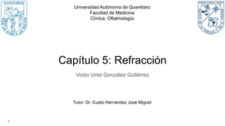 Capítulo 5: Refracción
Victor Uriel González Gutiérrez
Universidad Autónoma de Querétaro
Facultad de Medicina
Clínica: Oftalmología
-
Tutor: Dr. Cueto Hernández José Miguel
 