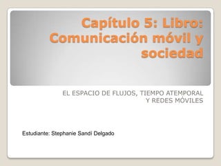 Capítulo 5: Libro:
          Comunicación móvil y
                     sociedad


               EL ESPACIO DE FLUJOS, TIEMPO ATEMPORAL
                                       Y REDES MÓVILES




Estudiante: Stephanie Sandí Delgado
 