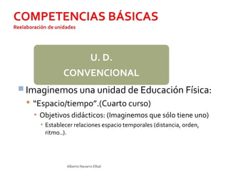 Alberto Navarro Elbal
 Imaginemos una unidad de Educación Física:
 “Espacio/tiempo”.(Cuarto curso)
▪ Objetivos didácticos: (Imaginemos que sólo tiene uno)
▪ Establecer relaciones espacio temporales (distancia, orden,
ritmo..).
U. D.
CONVENCIONAL
 