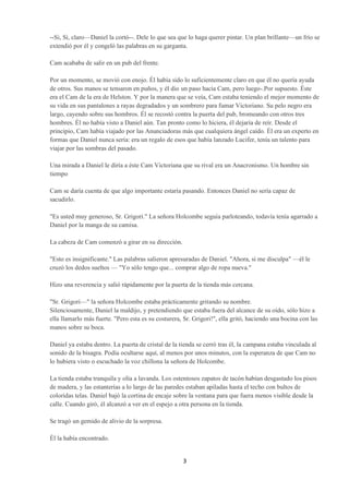 --Si, Si, claro—Daniel la cortó--. Dele lo que sea que lo haga querer pintar. Un plan brillante—un frío se
extendió por él y congeló las palabras en su garganta.

Cam acababa de salir en un pub del frente.

Por un momento, se movió con enojo. Él había sido lo suficientemente claro en que él no quería ayuda
de otros. Sus manos se tensaron en puños, y él dio un paso hacia Cam, pero luego-.Por supuesto. Éste
era el Cam de la era de Helston. Y por la manera que se veía, Cam estaba teniendo el mejor momento de
su vida en sus pantalones a rayas degradados y un sombrero para fumar Victoriano. Su pelo negro era
largo, cayendo sobre sus hombros. Él se recostó contra la puerta del pub, bromeando con otros tres
hombres. Él no había visto a Daniel aún. Tan pronto como lo hiciera, él dejaría de reír. Desde el
principio, Cam había viajado por las Anunciadoras más que cualquiera ángel caído. Él era un experto en
formas que Daniel nunca sería: era un regalo de esos que había lanzado Lucifer, tenía un talento para
viajar por las sombras del pasado.

Una mirada a Daniel le diría a éste Cam Victoriana que su rival era un Anacronismo. Un hombre sin
tiempo

Cam se daría cuenta de que algo importante estaría pasando. Entonces Daniel no sería capaz de
sacudirlo.

"Es usted muy generoso, Sr. Grigori." La señora Holcombe seguía parloteando, todavía tenía agarrado a
Daniel por la manga de su camisa.

La cabeza de Cam comenzó a girar en su dirección.

"Esto es insignificante." Las palabras salieron apresuradas de Daniel. "Ahora, si me disculpa" —él le
cruzó los dedos sueltos — "Yo sólo tengo que... comprar algo de ropa nueva."

Hizo una reverencia y salió rápidamente por la puerta de la tienda más cercana.

"Sr. Grigori—" la señora Holcombe estaba prácticamente gritando su nombre.
Silenciosamente, Daniel la maldijo, y pretendiendo que estaba fuera del alcance de su oído, sólo hizo a
ella llamarlo más fuerte. "Pero esta es su costurera, Sr. Grigori!", ella gritó, haciendo una bocina con las
manos sobre su boca.

Daniel ya estaba dentro. La puerta de cristal de la tienda se cerró tras él, la campana estaba vinculada al
sonido de la bisagra. Podía ocultarse aquí, al menos por unos minutos, con la esperanza de que Cam no
lo hubiera visto o escuchado la voz chillona la señora de Holcombe.

La tienda estaba tranquila y olía a lavanda. Los ostentosos zapatos de tacón habían desgastado los pisos
de madera, y las estanterías a lo largo de las paredes estaban apiladas hasta el techo con bultos de
coloridas telas. Daniel bajó la cortina de encaje sobre la ventana para que fuera menos visible desde la
calle. Cuando giró, él alcanzó a ver en el espejo a otra persona en la tienda.

Se tragó un gemido de alivio de la sorpresa.

Él la había encontrado.


                                                     3
 
