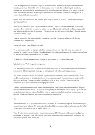 Luce estaba probándose un vestido largo de muselina blanca. Su alto cuello sujetado con una cinta
amarilla, atrayendo el increíble color avellana de sus ojos. Su cabello estaba recogido a un lado,
sujetado con un prendedor de perlas florales. Ella siguió jugando con la forma en la manga cayendo
sobre sus hombros mientras estaba de pie, examinándose desde todos los ángulos como podía en el
espejo. Daniel adoraba todos ellos.

Quería estar allí, admirándola por siempre, pero luego él mismo se recordó. Caminó hacia ella y la
agarró por el brazo.

"Esto ha ido demasiado lejos." Incluso mientras hablaba, Daniel se sintió superado por la deliciosa
sensación de su piel contra su mano. La última vez que él la había tocado fue la noche en que pensaba
que la había perdido por los Desterrados. "¿Tienes alguna idea del susto me has dado? No estás a salvo
aquí en tu camino ", dijo.

Luce no comenzó a discutir con Daniel, como él lo esperaba. En cambio, ella gritó y le dio una
cachetada en la elegante cara.

Porque ella no era Luce. Ella era Lucinda.

Y, lo que era peor, ellos ni siquiera se habían conocido aún en esta vida. Ella tenía que acabar de
regresar de Londres con su familia. Ella y Daniel deberían haber estado a punto de conocerse en la fiesta
de la Constance en la fiesta de solsticio de verano.

El podía ver todo eso ahora mientras el impacto se registraba en el rostro de Lucinda.

"¿Qué día es hoy?", Él preguntó desesperado.

Ella pensaría que estaba loco. Mientras atravesaba la habitación, él había estado demasiado enamorado
para notar la diferencia entre la chica que se había perdido y la niña que tenía que salvar.

"Lo siento", susurró. Esto era exactamente el por qué él era tan terrible como un anacronismo. Él se
perdió completamente en las pequeñas cosas. En el toque de su piel. En una mirada en sus profundos
ojos color avellana. En un soplo del perfumado polvo de su largo cabello. En una respiración
compartida en el reducido espacio de esta pequeña tienda.

Lucinda hizo una mueca mientras miraba hacia su mejilla. En el espejo, estaba de color rojo brillante,
donde ella lo había abofeteado. Los ojos de ella viajaron para encontrarse con los suyos— y su corazón
se sentía como si hubiera cedido. Sus labios rosas se separaron e inclinó su cabeza ligeramente a la
derecha. Ella lo miraba como una mujer profundamente enamorada.

No.

Había una manera en la que tenía que suceder. Una forma en la que tenía que pasar. No se suponía que
se conocerían hasta la fiesta. Por mucho que Daniel maldijo su suerte, no alteraría la vida que ella había
vivido antes. Ellos eran los que lo hacían volver a él.

Trató de mirar como desinteresado y tan enojadamente posible. Cruzando los brazos sobre el pecho,
cambiando su peso para crear más espacio entre ellos, manteniendo sus ojos en todas partes pero no
donde ellos querían estar. Sobre ella.



                                                    4
 
