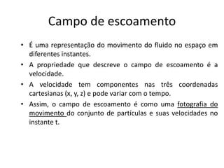 Campo de escoamento
• É uma representação do movimento do fluido no espaço em
  diferentes instantes.
• A propriedade que descreve o campo de escoamento é a
  velocidade.
• A velocidade tem componentes nas três coordenadas
  cartesianas (x, y, z) e pode variar com o tempo.
• Assim, o campo de escoamento é como uma fotografia do
  movimento do conjunto de partículas e suas velocidades no
  instante t.
 