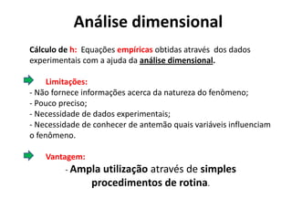 Análise dimensional
Cálculo de h: Equações empíricas obtidas através dos dados
experimentais com a ajuda da análise dimensional.

     Limitações:
- Não fornece informações acerca da natureza do fenômeno;
- Pouco preciso;
- Necessidade de dados experimentais;
- Necessidade de conhecer de antemão quais variáveis influenciam
o fenômeno.

    Vantagem:
         - Ampla utilizaçãoatravés de simples
                procedimentos de rotina.
 