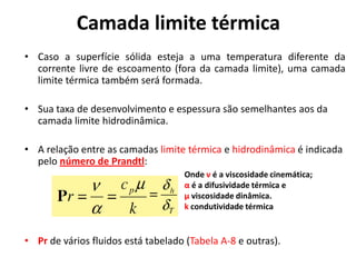 Camada limite térmica
• Caso a superfície sólida esteja a uma temperatura diferente da
  corrente livre de escoamento (fora da camada limite), uma camada
  limite térmica também será formada.

• Sua taxa de desenvolvimento e espessura são semelhantes aos da
  camada limite hidrodinâmica.

• A relação entre as camadas limite térmica e hidrodinâmica é indicada
  pelo número de Prandtl:
                                    Onde ν é a viscosidade cinemática;
                                    α é a difusividade térmica e
                                    µ viscosidade dinâmica.
                                    k condutividade térmica


• Pr de vários fluidos está tabelado (Tabela A-8 e outras).
 