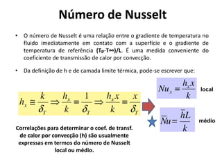 Número de Nusselt
• O número de Nusselt é uma relação entre o gradiente de temperatura no
  fluido imediatamente em contato com a superfície e o gradiente de
  temperatura de referência (Tp-T∞)/L. É uma medida conveniente do
  coeficiente de transmissão de calor por convecção.

• Da definição de h e de camada limite térmica, pode-se escrever que:


                                                                        local




                                                                        médio
Correlações para determinar o coef. de transf.
 de calor por convecção (h) são usualmente
 expressas em termos do número de Nusselt
               local ou médio.
 