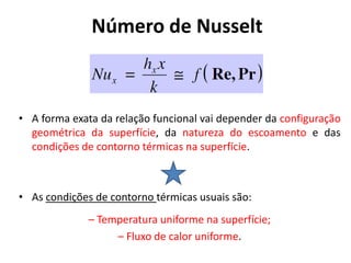 Número de Nusselt



• A forma exata da relação funcional vai depender da configuração
  geométrica da superfície, da natureza do escoamento e das
  condições de contorno térmicas na superfície.



• As condições de contorno térmicas usuais são:
              – Temperatura uniforme na superfície;
                   – Fluxo de calor uniforme.
 