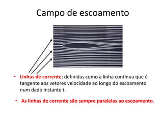 Campo de escoamento




• Linhas de corrente: definidas como a linha contínua que é
  tangente aos vetores velocidade ao longo do escoamento
  num dado instante t.

• As linhas de corrente são sempre paralelas ao escoamento.
 